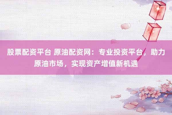 股票配资平台 原油配资网：专业投资平台，助力原油市场，实现资产增值新机遇