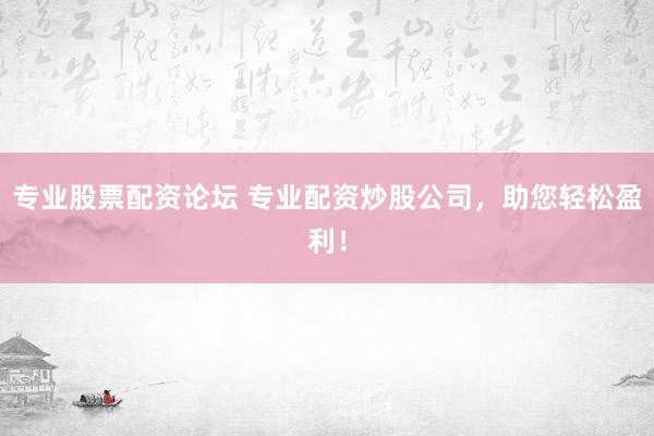 专业股票配资论坛 专业配资炒股公司，助您轻松盈利！