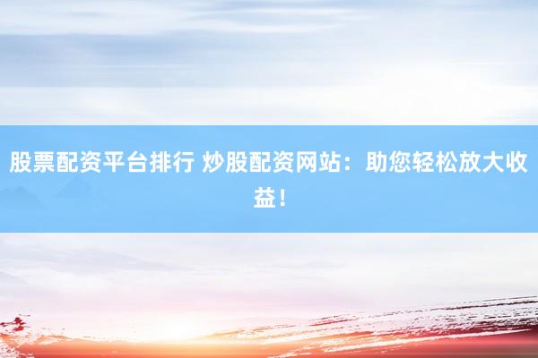股票配资平台排行 炒股配资网站：助您轻松放大收益！