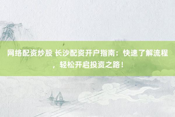 网络配资炒股 长沙配资开户指南：快速了解流程，轻松开启投资之路！