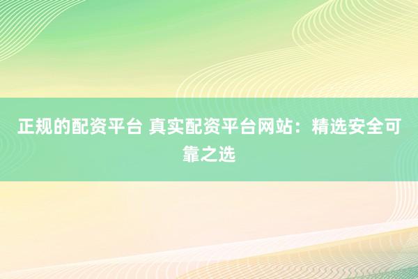 正规的配资平台 真实配资平台网站：精选安全可靠之选