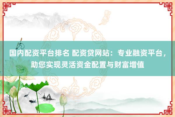 国内配资平台排名 配资贷网站：专业融资平台，助您实现灵活资金配置与财富增值