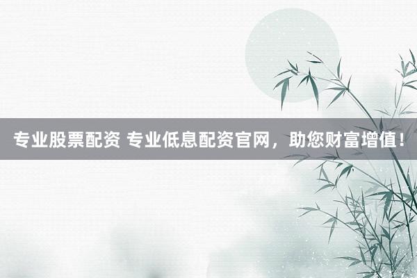 专业股票配资 专业低息配资官网，助您财富增值！