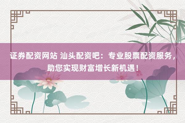 证券配资网站 汕头配资吧：专业股票配资服务，助您实现财富增长新机遇！