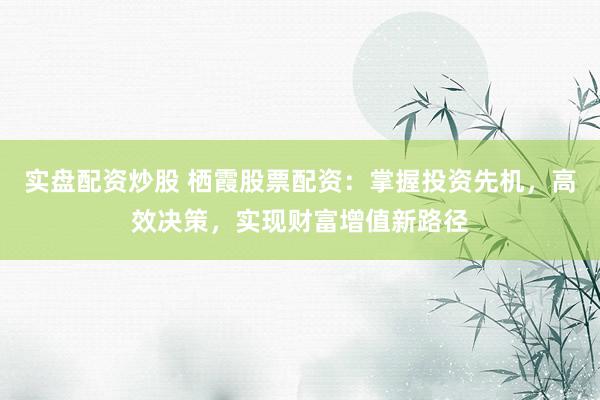 实盘配资炒股 栖霞股票配资：掌握投资先机，高效决策，实现财富增值新路径