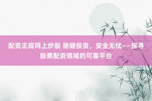配资正规网上炒股 稳健投资，安全无忧——探寻股票配资领域的可靠平台