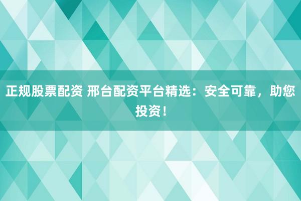 正规股票配资 邢台配资平台精选：安全可靠，助您投资！