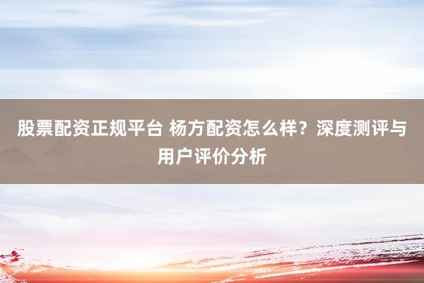 股票配资正规平台 杨方配资怎么样？深度测评与用户评价分析