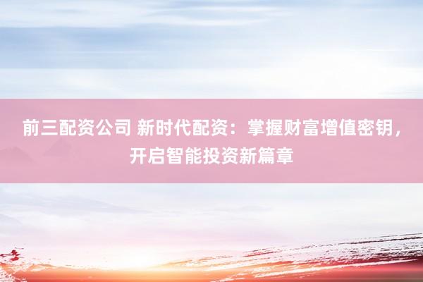 前三配资公司 新时代配资：掌握财富增值密钥，开启智能投资新篇章