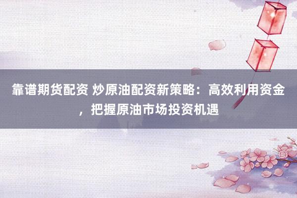 靠谱期货配资 炒原油配资新策略：高效利用资金，把握原油市场投资机遇