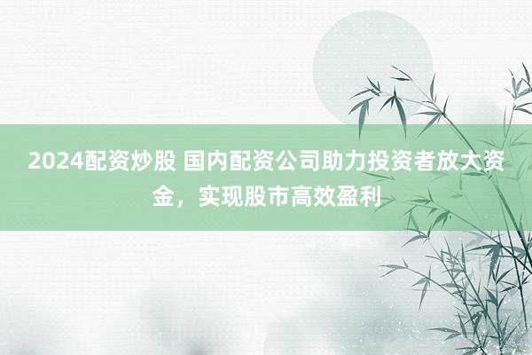 2024配资炒股 国内配资公司助力投资者放大资金，实现股市高效盈利