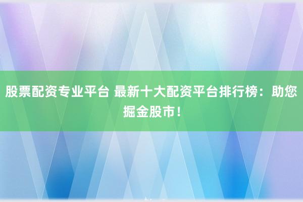 股票配资专业平台 最新十大配资平台排行榜：助您掘金股市！