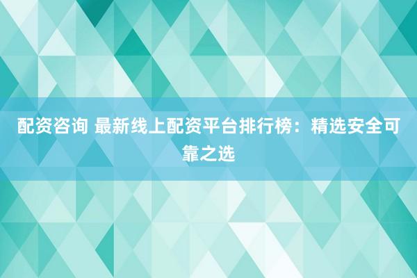 配资咨询 最新线上配资平台排行榜：精选安全可靠之选