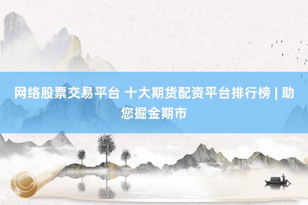 网络股票交易平台 十大期货配资平台排行榜 | 助您掘金期市