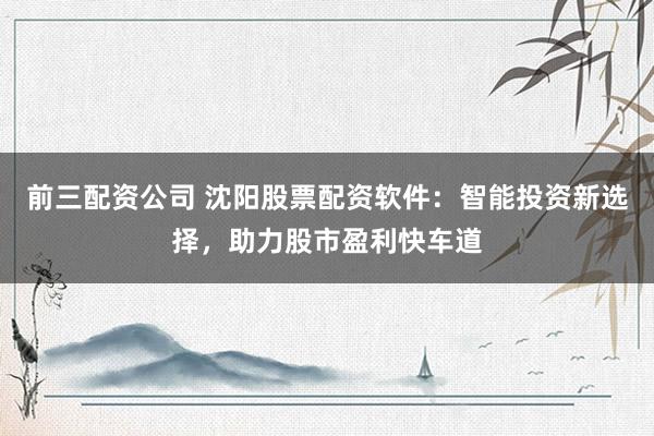 前三配资公司 沈阳股票配资软件：智能投资新选择，助力股市盈利快车道