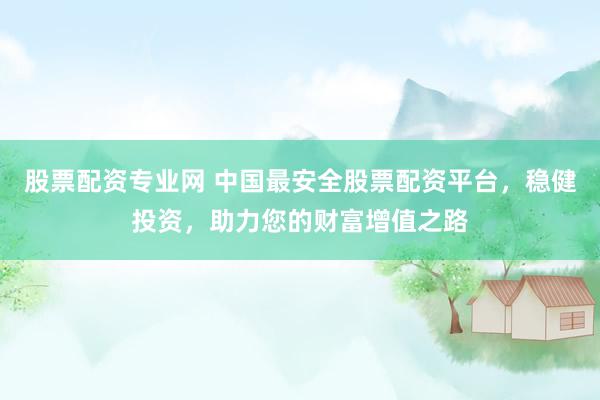 股票配资专业网 中国最安全股票配资平台，稳健投资，助力您的财富增值之路