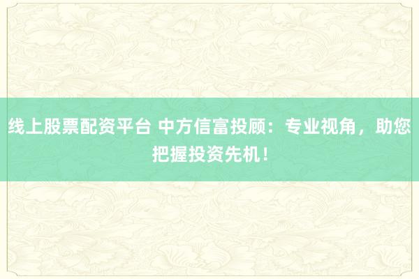 线上股票配资平台 中方信富投顾：专业视角，助您把握投资先机！