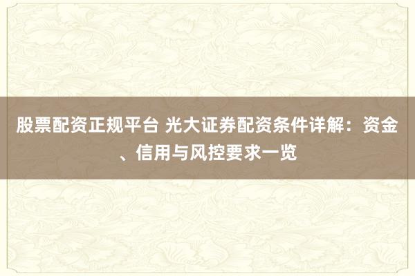 股票配资正规平台 光大证券配资条件详解：资金、信用与风控要求一览