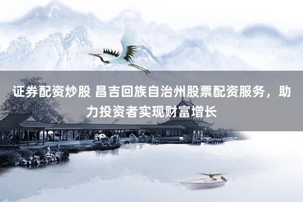 证券配资炒股 昌吉回族自治州股票配资服务，助力投资者实现财富增长
