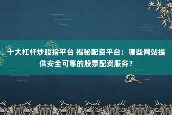 十大杠杆炒股指平台 揭秘配资平台：哪些网站提供安全可靠的股票配资服务？