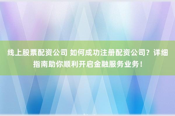 线上股票配资公司 如何成功注册配资公司？详细指南助你顺利开启金融服务业务！