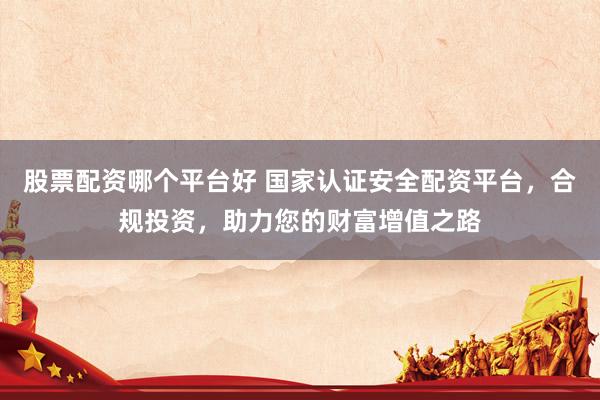 股票配资哪个平台好 国家认证安全配资平台，合规投资，助力您的财富增值之路