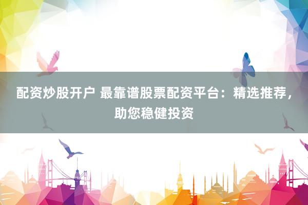 配资炒股开户 最靠谱股票配资平台：精选推荐，助您稳健投资