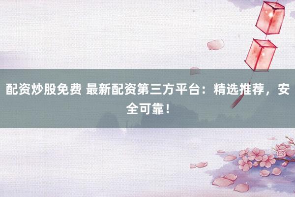 配资炒股免费 最新配资第三方平台：精选推荐，安全可靠！