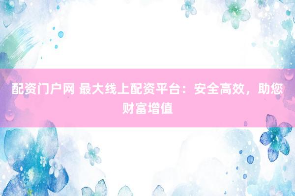 配资门户网 最大线上配资平台：安全高效，助您财富增值