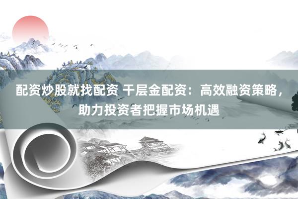 配资炒股就找配资 干层金配资：高效融资策略，助力投资者把握市场机遇
