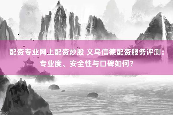 配资专业网上配资炒股 义乌信德配资服务评测：专业度、安全性与口碑如何？