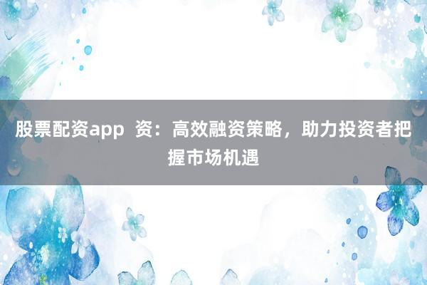 股票配资app  资：高效融资策略，助力投资者把握市场机遇