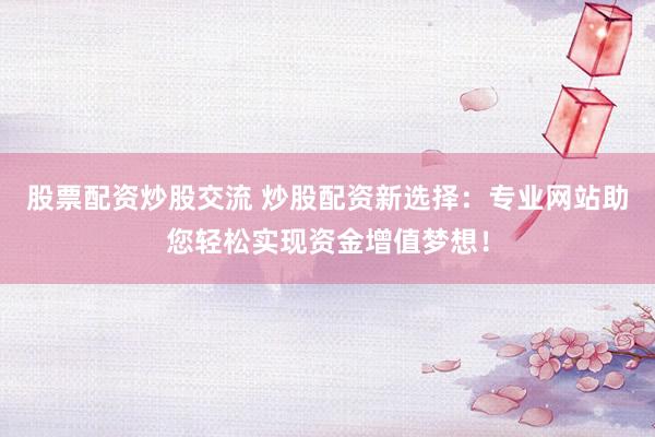 股票配资炒股交流 炒股配资新选择：专业网站助您轻松实现资金增值梦想！