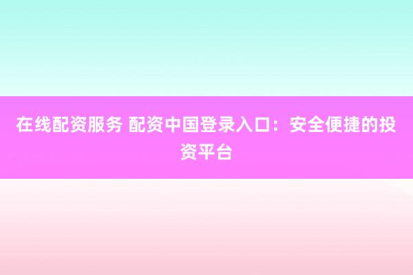 在线配资服务 配资中国登录入口：安全便捷的投资平台