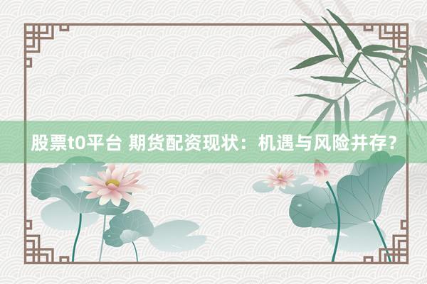 股票t0平台 期货配资现状：机遇与风险并存？