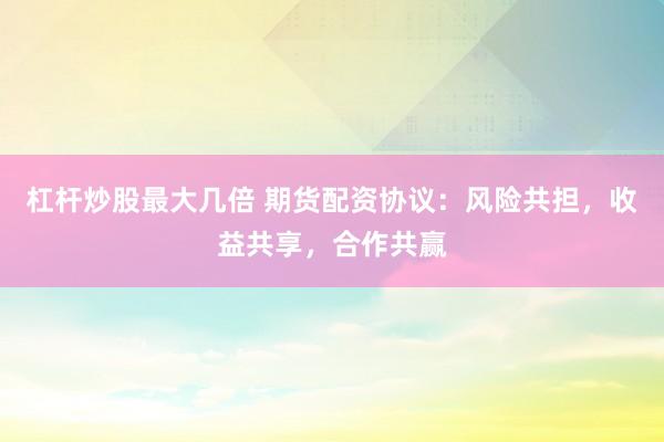 杠杆炒股最大几倍 期货配资协议：风险共担，收益共享，合作共赢