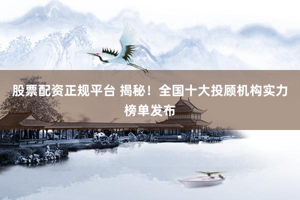 股票配资正规平台 揭秘！全国十大投顾机构实力榜单发布