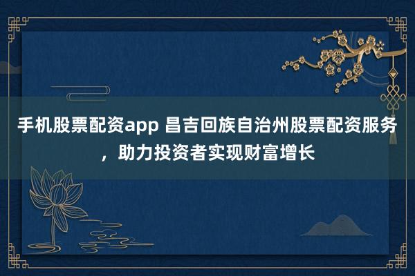 手机股票配资app 昌吉回族自治州股票配资服务，助力投资者实现财富增长