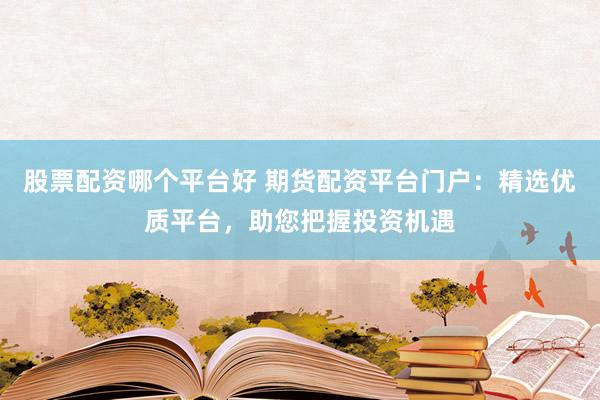 股票配资哪个平台好 期货配资平台门户：精选优质平台，助您把握投资机遇
