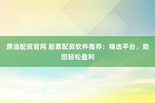 原油配资官网 股票配资软件推荐：精选平台，助您轻松盈利