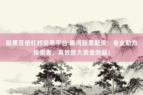 股票百倍杠杆交易平台 黑河股票配资：专业助力投资者，高效放大资金效益！