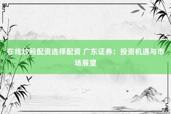 在线炒股配资选择配资 广东证券：投资机遇与市场展望