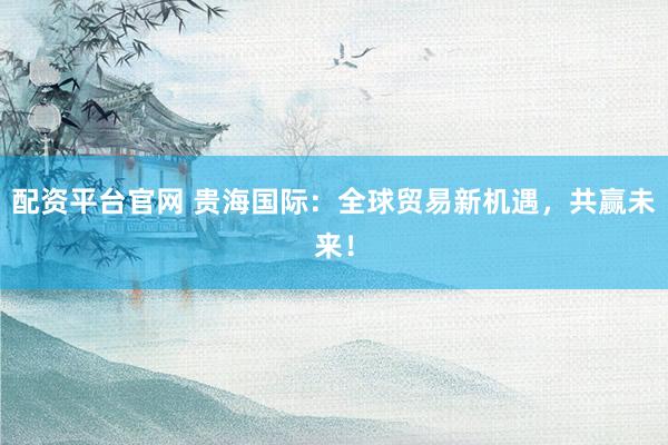 配资平台官网 贵海国际：全球贸易新机遇，共赢未来！