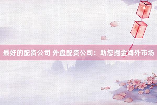 最好的配资公司 外盘配资公司：助您掘金海外市场