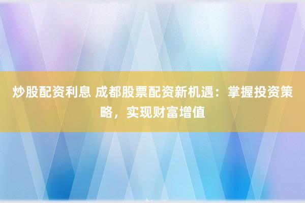 炒股配资利息 成都股票配资新机遇：掌握投资策略，实现财富增值
