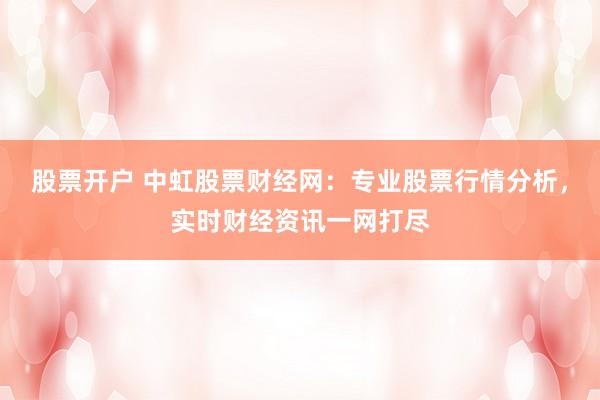股票开户 中虹股票财经网：专业股票行情分析，实时财经资讯一网打尽