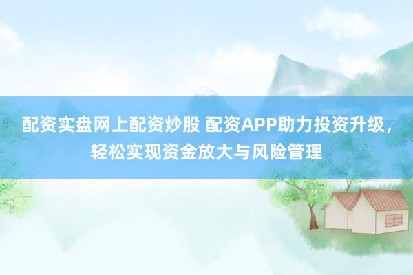 配资实盘网上配资炒股 配资APP助力投资升级，轻松实现资金放大与风险管理