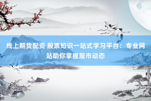 线上期货配资 股票知识一站式学习平台：专业网站助你掌握股市动态