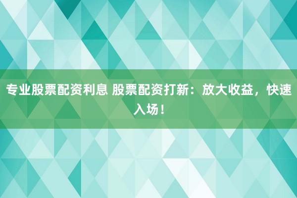专业股票配资利息 股票配资打新：放大收益，快速入场！