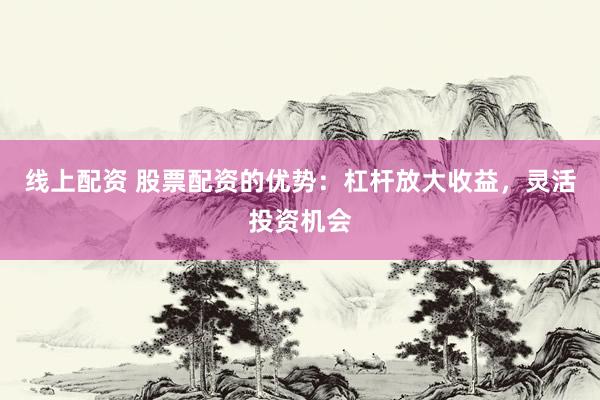 线上配资 股票配资的优势：杠杆放大收益，灵活投资机会